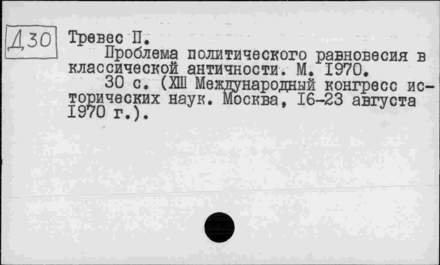 ﻿Л ЗО Тревес П.
Z_-—	Проблема политического равновесия в
классической античности. М. 1970.
30 с. (ХШ Международный конгресс исторических наук. Москва, 16-23 августа